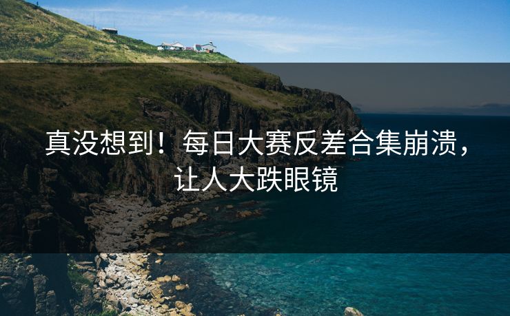真没想到！每日大赛反差合集崩溃，让人大跌眼镜