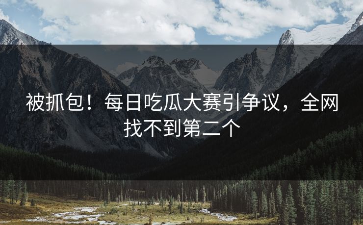 被抓包！每日吃瓜大赛引争议，全网找不到第二个