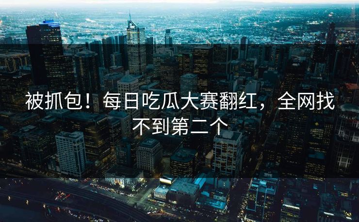 被抓包！每日吃瓜大赛翻红，全网找不到第二个