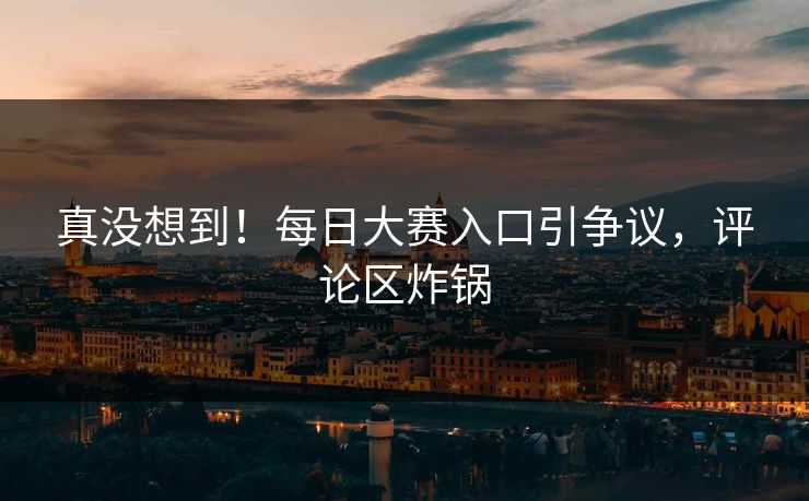 真没想到！每日大赛入口引争议，评论区炸锅