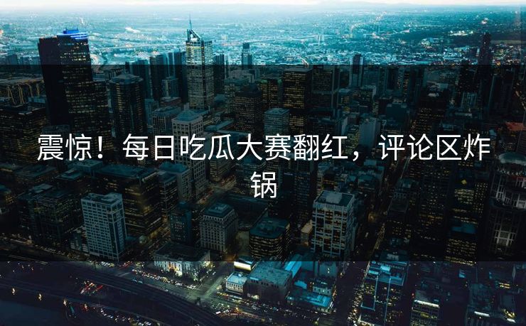震惊！每日吃瓜大赛翻红，评论区炸锅