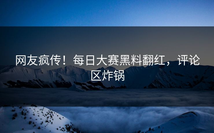 网友疯传！每日大赛黑料翻红，评论区炸锅
