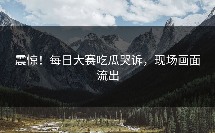 震惊！每日大赛吃瓜哭诉，现场画面流出