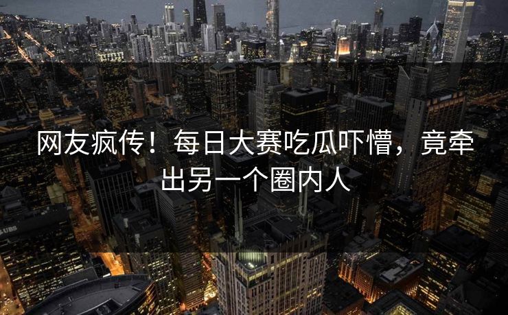 网友疯传！每日大赛吃瓜吓懵，竟牵出另一个圈内人