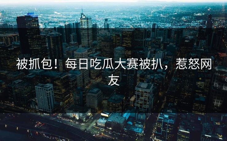 被抓包！每日吃瓜大赛被扒，惹怒网友