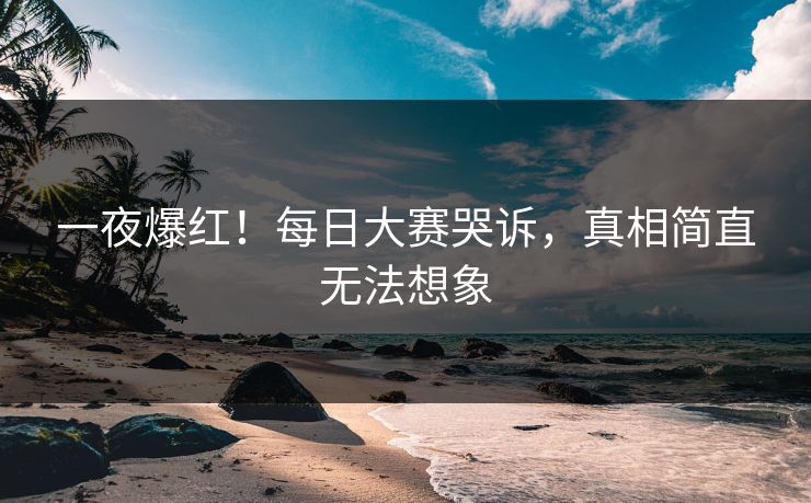 一夜爆红！每日大赛哭诉，真相简直无法想象