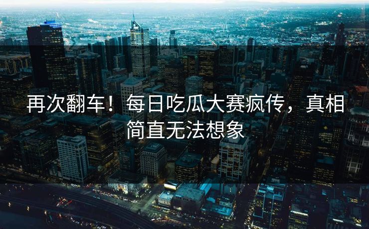 再次翻车！每日吃瓜大赛疯传，真相简直无法想象