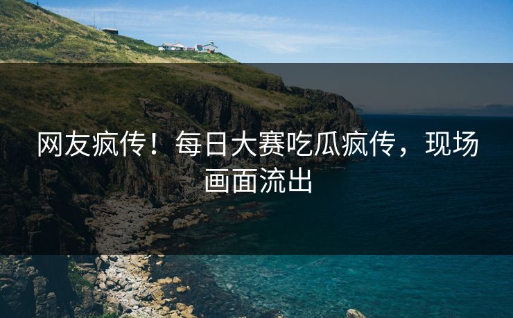 网友疯传！每日大赛吃瓜疯传，现场画面流出