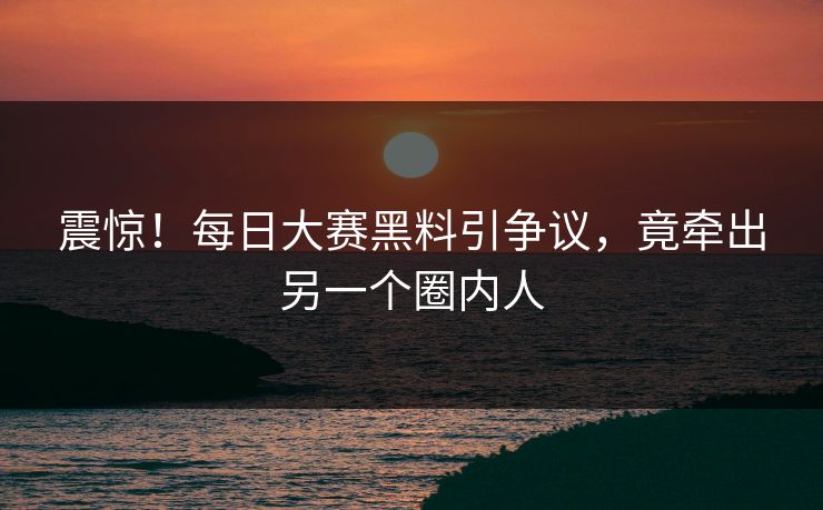 震惊！每日大赛黑料引争议，竟牵出另一个圈内人