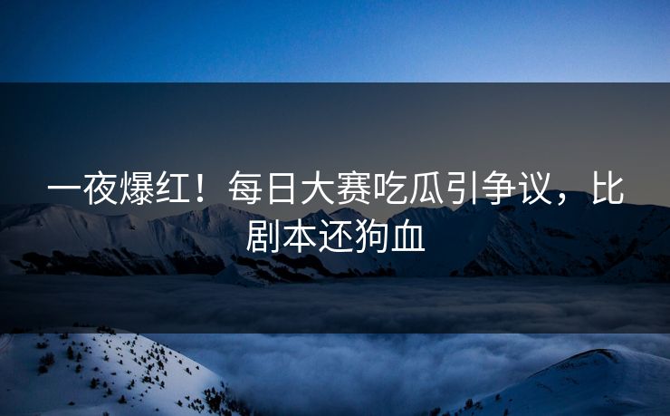 一夜爆红！每日大赛吃瓜引争议，比剧本还狗血