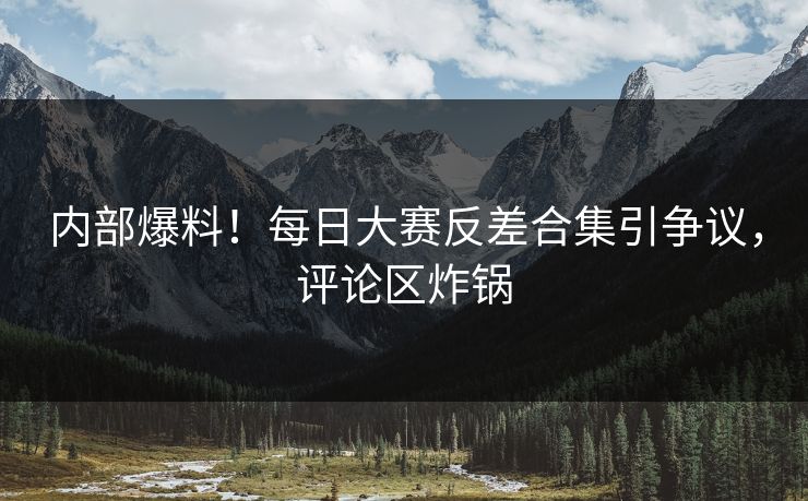 内部爆料！每日大赛反差合集引争议，评论区炸锅
