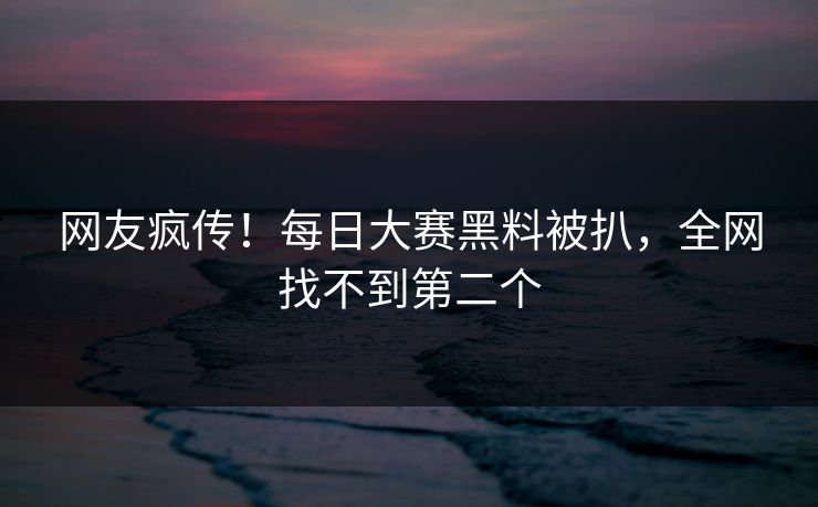 网友疯传！每日大赛黑料被扒，全网找不到第二个