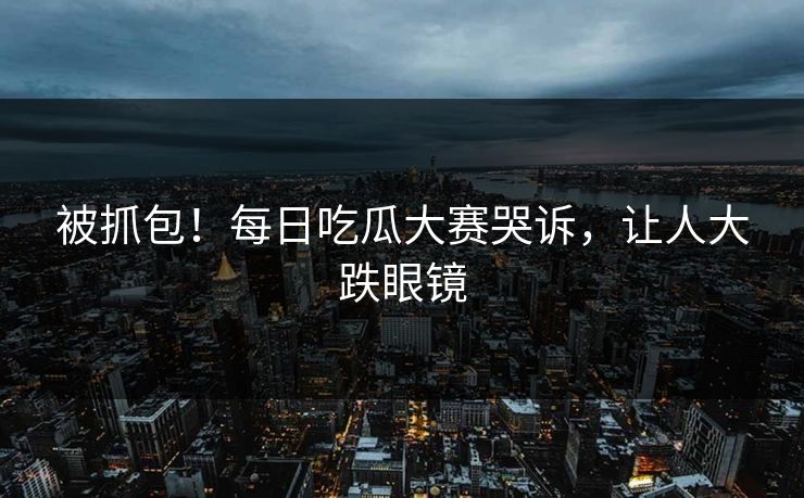 被抓包！每日吃瓜大赛哭诉，让人大跌眼镜