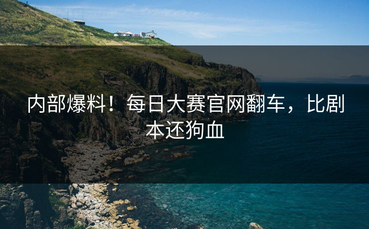 内部爆料！每日大赛官网翻车，比剧本还狗血