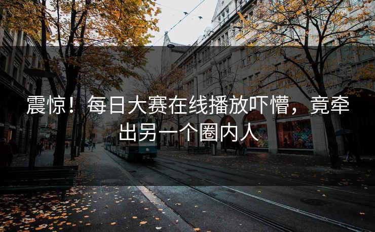 震惊！每日大赛在线播放吓懵，竟牵出另一个圈内人