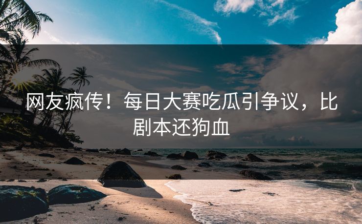 网友疯传！每日大赛吃瓜引争议，比剧本还狗血