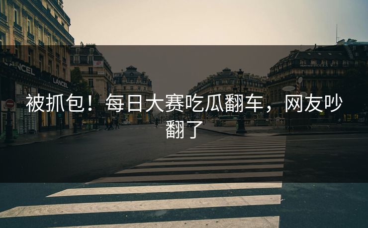 被抓包！每日大赛吃瓜翻车，网友吵翻了