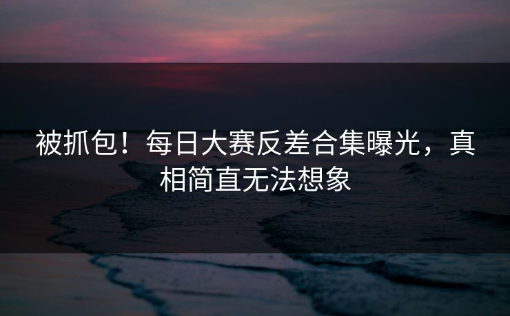 被抓包！每日大赛反差合集曝光，真相简直无法想象