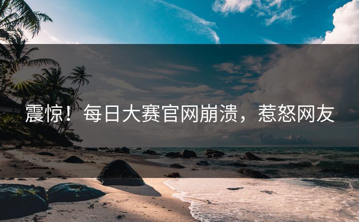 震惊！每日大赛官网崩溃，惹怒网友