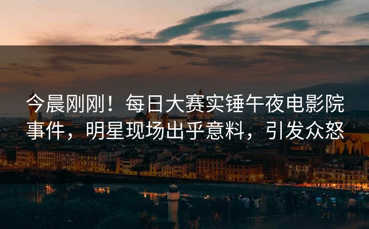 今晨刚刚！每日大赛实锤午夜电影院事件，明星现场出乎意料，引发众怒