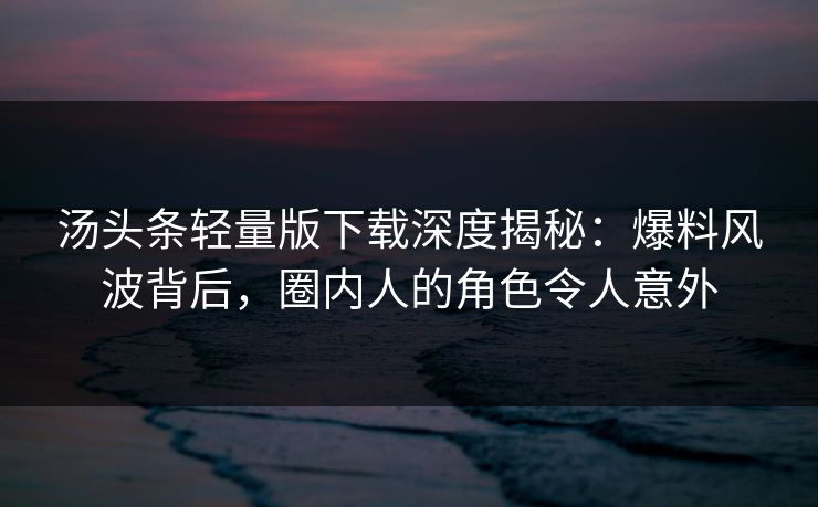 汤头条轻量版下载深度揭秘：爆料风波背后，圈内人的角色令人意外