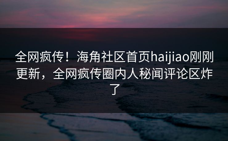 全网疯传！海角社区首页haijiao刚刚更新，全网疯传圈内人秘闻评论区炸了
