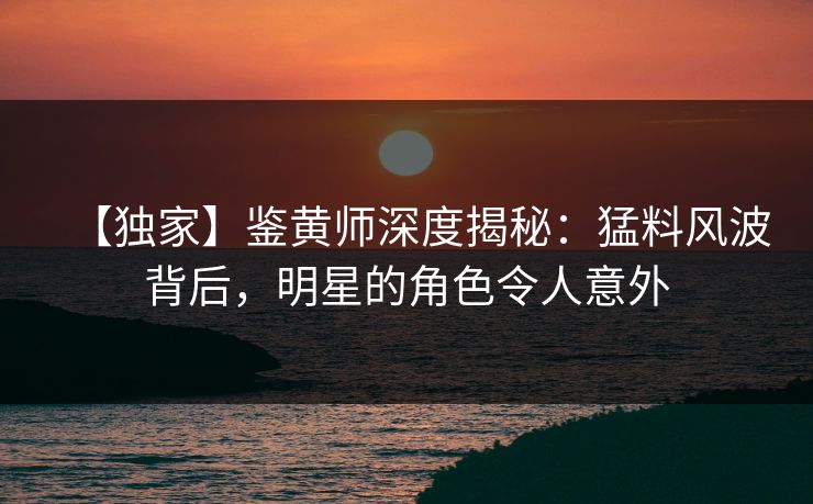 【独家】鉴黄师深度揭秘：猛料风波背后，明星的角色令人意外