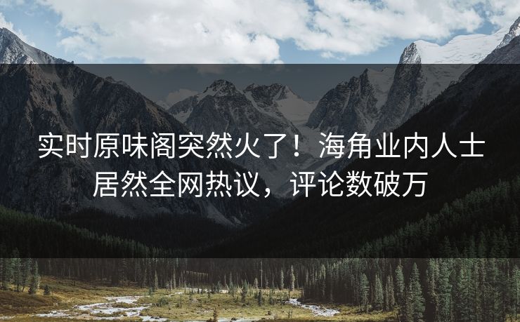 实时原味阁突然火了！海角业内人士居然全网热议，评论数破万