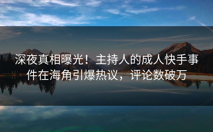深夜真相曝光！主持人的成人快手事件在海角引爆热议，评论数破万