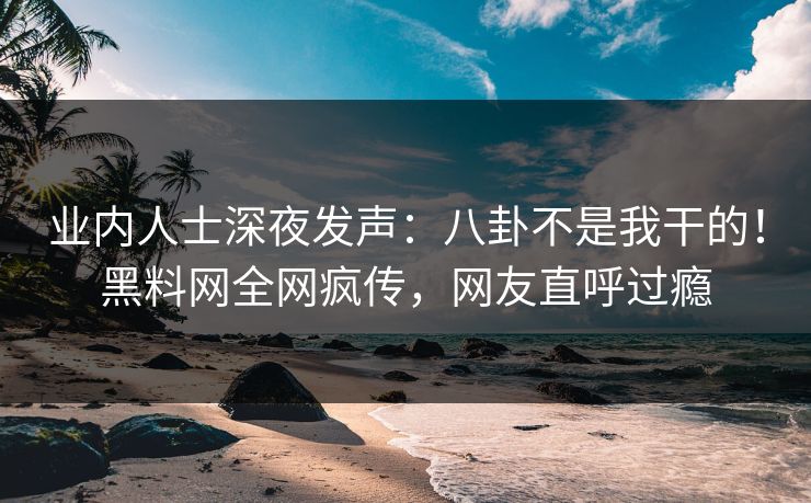 业内人士深夜发声：八卦不是我干的！黑料网全网疯传，网友直呼过瘾