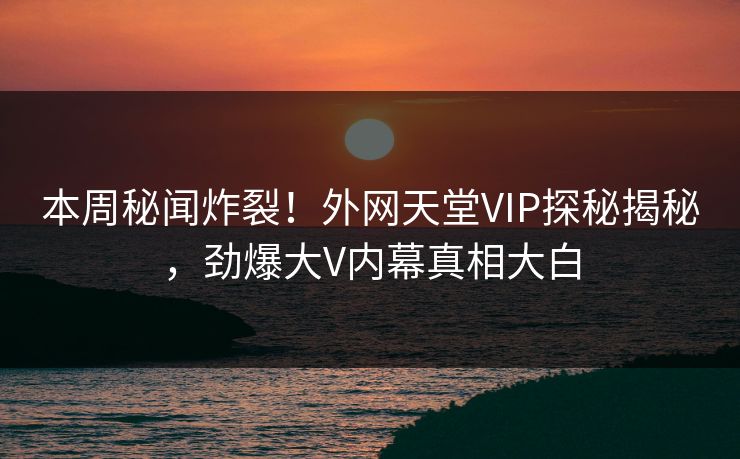 本周秘闻炸裂！外网天堂VIP探秘揭秘，劲爆大V内幕真相大白