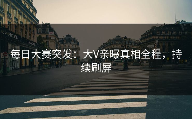 每日大赛突发：大V亲曝真相全程，持续刷屏
