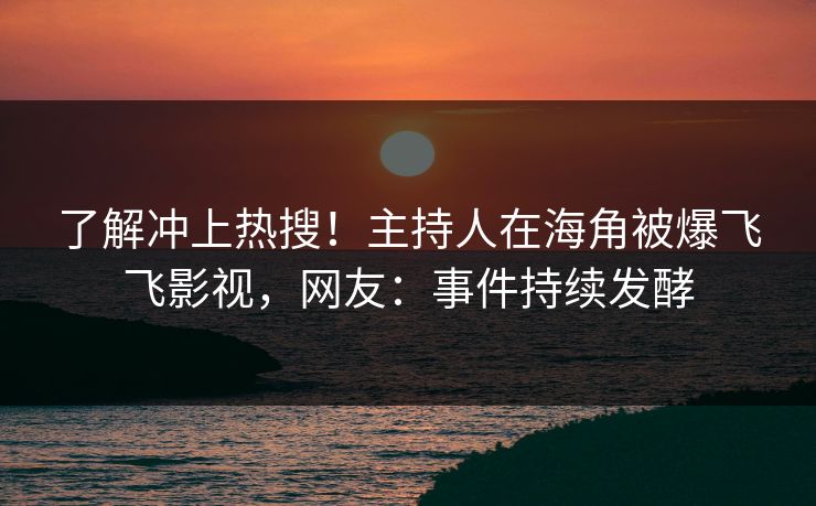了解冲上热搜！主持人在海角被爆飞飞影视，网友：事件持续发酵