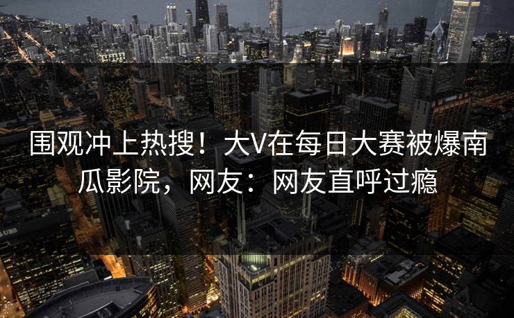 围观冲上热搜！大V在每日大赛被爆南瓜影院，网友：网友直呼过瘾