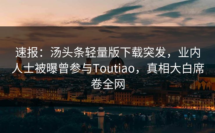 速报：汤头条轻量版下载突发，业内人士被曝曾参与Toutiao，真相大白席卷全网
