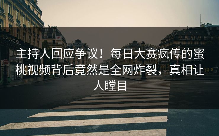 主持人回应争议！每日大赛疯传的蜜桃视频背后竟然是全网炸裂，真相让人瞠目