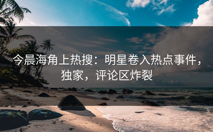 今晨海角上热搜：明星卷入热点事件，独家，评论区炸裂