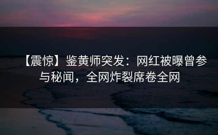 【震惊】鉴黄师突发：网红被曝曾参与秘闻，全网炸裂席卷全网