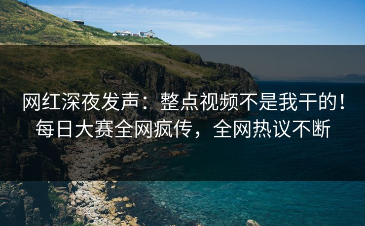网红深夜发声：整点视频不是我干的！每日大赛全网疯传，全网热议不断