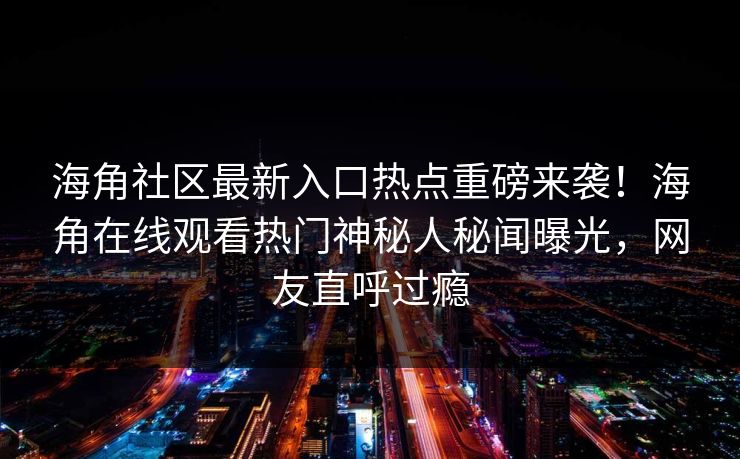 海角社区最新入口热点重磅来袭！海角在线观看热门神秘人秘闻曝光，网友直呼过瘾