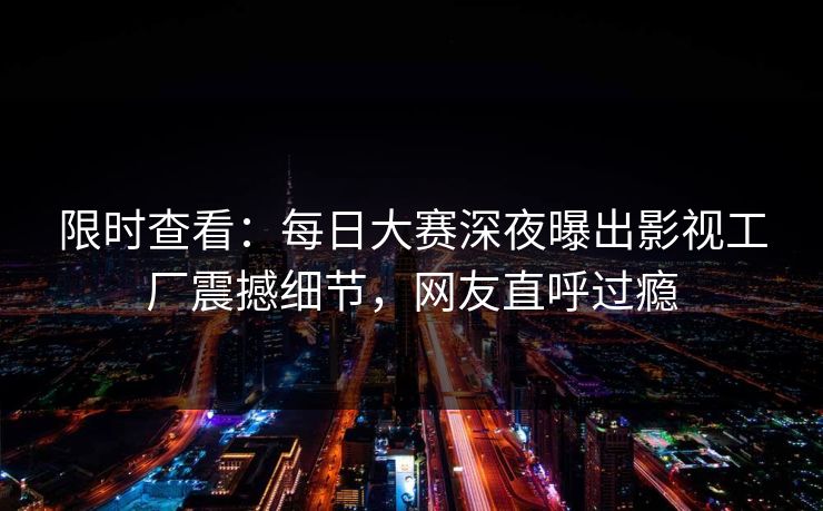 限时查看：每日大赛深夜曝出影视工厂震撼细节，网友直呼过瘾