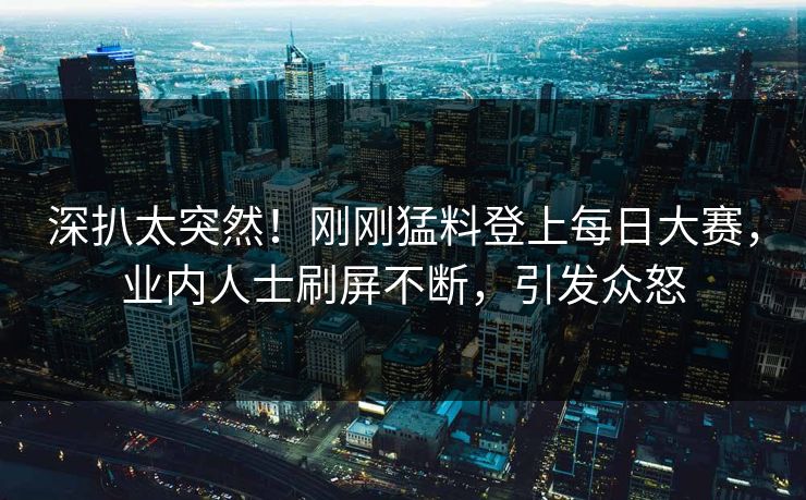 深扒太突然！刚刚猛料登上每日大赛，业内人士刷屏不断，引发众怒