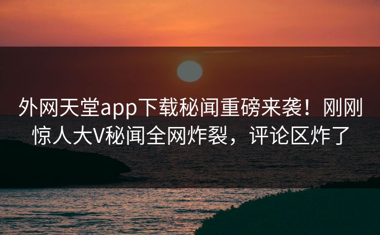 外网天堂app下载秘闻重磅来袭！刚刚惊人大V秘闻全网炸裂，评论区炸了