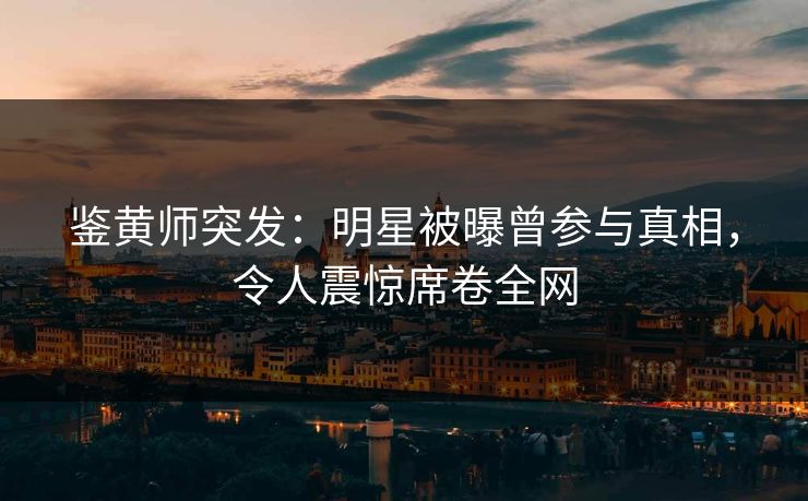 鉴黄师突发：明星被曝曾参与真相，令人震惊席卷全网