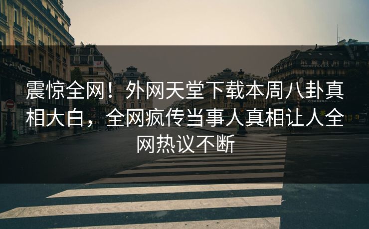 震惊全网！外网天堂下载本周八卦真相大白，全网疯传当事人真相让人全网热议不断