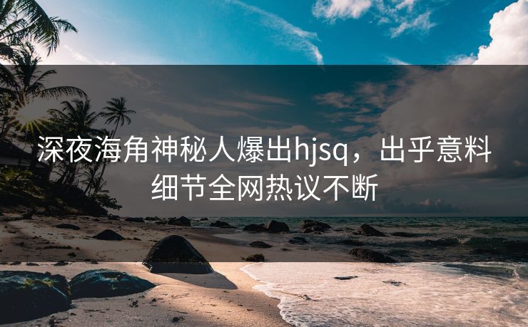 深夜海角神秘人爆出hjsq，出乎意料细节全网热议不断