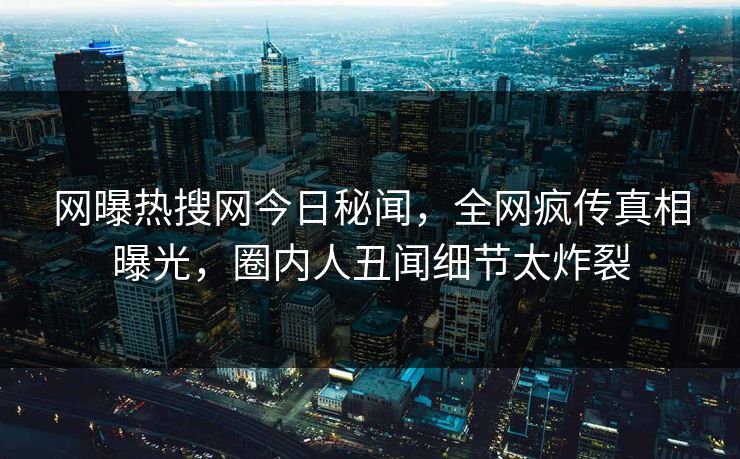 网曝热搜网今日秘闻，全网疯传真相曝光，圈内人丑闻细节太炸裂