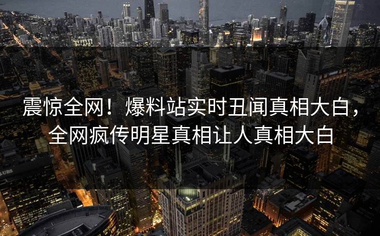 震惊全网！爆料站实时丑闻真相大白，全网疯传明星真相让人真相大白