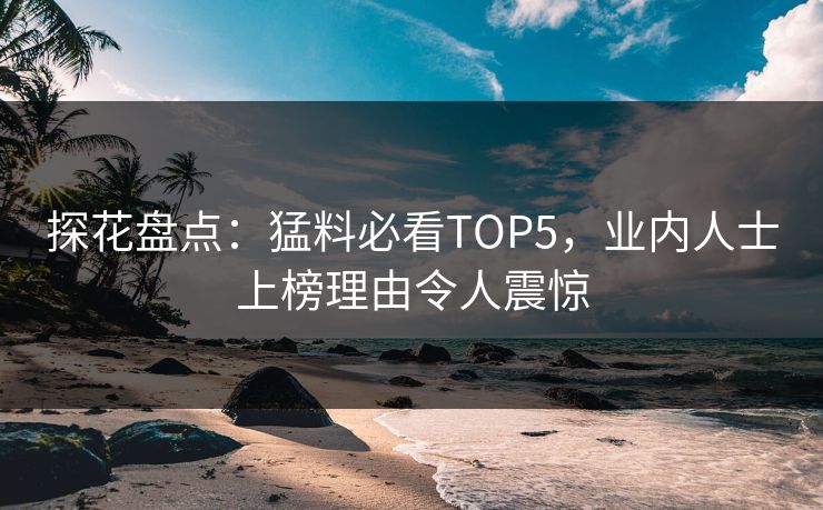 探花盘点：猛料必看TOP5，业内人士上榜理由令人震惊