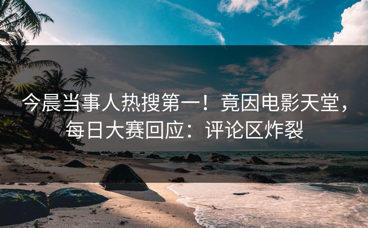 今晨当事人热搜第一！竟因电影天堂，每日大赛回应：评论区炸裂